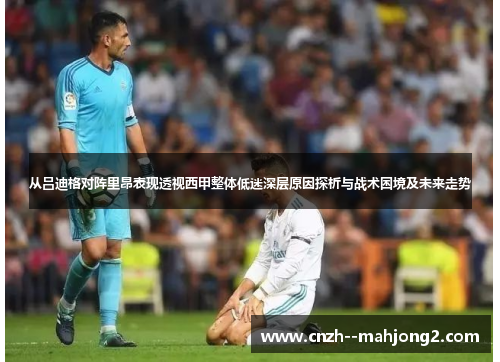 从吕迪格对阵里昂表现透视西甲整体低迷深层原因探析与战术困境及未来走势