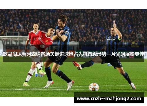 欧冠淘汰赛阿森纳客场关键进球抢占先机晋级形势一片光明展望更佳