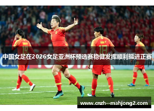 中国女足在2026女足亚洲杯预选赛稳健发挥顺利挺进正赛 中国女足在2026女足亚洲杯预选赛稳健发挥顺利挺进正赛