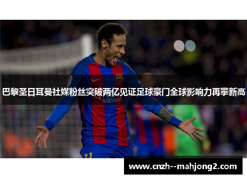 巴黎圣日耳曼社媒粉丝突破两亿见证足球豪门全球影响力再攀新高